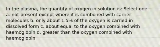 In the plasma, the quantity of oxygen in solution is: Select one: a. not present except where it is comboned with carrier molecules b. only about 1.5% of the oxygen is carried in dissolved form c. about equal to the oxygen combined with haemoglobin d. greater than the oxygen combined with haemoglobin