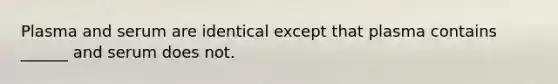 Plasma and serum are identical except that plasma contains ______ and serum does not.