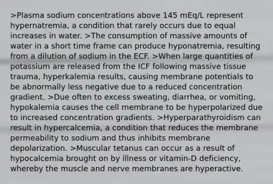 >Plasma sodium concentrations above 145 mEq/L represent hypernatremia, a condition that rarely occurs due to equal increases in water. >The consumption of massive amounts of water in a short time frame can produce hyponatremia, resulting from a dilution of sodium in the ECF. >When large quantities of potassium are released from the ICF following massive tissue trauma, hyperkalemia results, causing membrane potentials to be abnormally less negative due to a reduced concentration gradient. >Due often to excess sweating, diarrhea, or vomiting, hypokalemia causes the cell membrane to be hyperpolarized due to increased concentration gradients. >Hyperparathyroidism can result in hypercalcemia, a condition that reduces the membrane permeability to sodium and thus inhibits membrane depolarization. >Muscular tetanus can occur as a result of hypocalcemia brought on by illness or vitamin-D deficiency, whereby the muscle and nerve membranes are hyperactive.