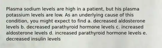 Plasma sodium levels are high in a patient, but his plasma potassium levels are low. As an underlying cause of this condition, you might expect to find a. decreased aldosterone levels b. decreased parathyroid hormone levels c. increased aldosterone levels d. increased parathyroid hormone levels e. decreased insulin levels