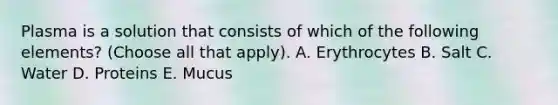 Plasma is a solution that consists of which of the following elements? (Choose all that apply). A. Erythrocytes B. Salt C. Water D. Proteins E. Mucus