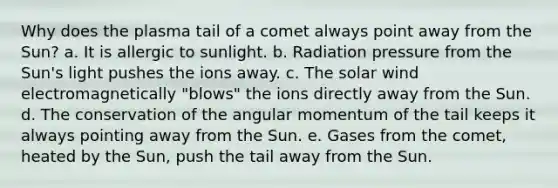 Why does the plasma tail of a comet always point away from the Sun? a. It is allergic to sunlight. b. Radiation pressure from the Sun's light pushes the ions away. c. The solar wind electromagnetically "blows" the ions directly away from the Sun. d. The conservation of the angular momentum of the tail keeps it always pointing away from the Sun. e. Gases from the comet, heated by the Sun, push the tail away from the Sun.