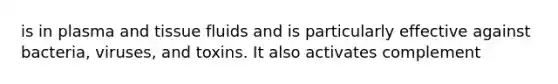 is in plasma and tissue fluids and is particularly effective against bacteria, viruses, and toxins. It also activates complement