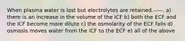 When plasma water is lost but electrolytes are retained,-----. a) there is an increase in the volume of the ICF b) both the ECF and the ICF become more dilute c) the osmolarity of the ECF falls d) osmosis moves water from the ICF to the ECF e) all of the above