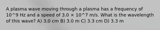 A plasma wave moving through a plasma has a frequency of 10^9 Hz and a speed of 3.0 × 10^7 m/s. What is the wavelength of this wave? A) 3.0 cm B) 3.0 m C) 3.3 cm D) 3.3 m