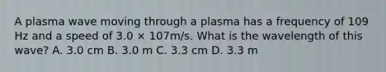 A plasma wave moving through a plasma has a frequency of 109 Hz and a speed of 3.0 × 107m/s. What is the wavelength of this wave? A. 3.0 cm B. 3.0 m C. 3.3 cm D. 3.3 m