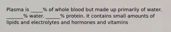 Plasma is _____% of whole blood but made up primarily of water. _______% water. ______% protein. It contains small amounts of lipids and electrolytes and hormones and vitamins