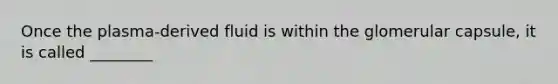 Once the plasma-derived fluid is within the glomerular capsule, it is called ________