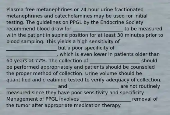 Plasma-free metanephrines or 24-hour urine fractionated metanephrines and catecholamines may be used for initial testing. The guidelines on PPGL by the Endocrine Society recommend blood draw for _____________________ to be measured with the patient in supine position for at least 30 minutes prior to blood sampling. This yields a high sensitivity of _____________________ but a poor specificity of _____________________, which is even lower in patients older than 60 years at 77%. The collection of _____________________ should be performed appropriately and patients should be counseled the proper method of collection. Urine volume should be quantified and creatinine tested to verify adequacy of collection. _____________________ and _____________________ are not routinely measured since they have poor sensitivity and specificity. Management of PPGL involves _____________________ removal of the tumor after appropriate medication therapy.