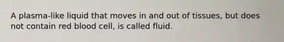 A plasma-like liquid that moves in and out of tissues, but does not contain red blood cell, is called fluid.