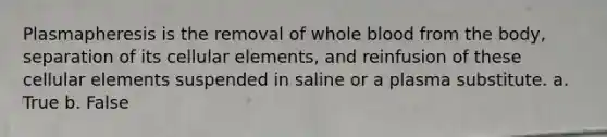 Plasmapheresis is the removal of whole blood from the body, separation of its cellular elements, and reinfusion of these cellular elements suspended in saline or a plasma substitute. a. True b. False