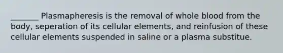 _______ Plasmapheresis is the removal of whole blood from the body, seperation of its cellular elements, and reinfusion of these cellular elements suspended in saline or a plasma substitue.