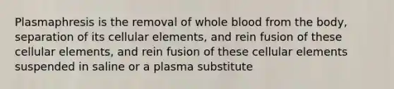 Plasmaphresis is the removal of whole blood from the body, separation of its cellular elements, and rein fusion of these cellular elements, and rein fusion of these cellular elements suspended in saline or a plasma substitute