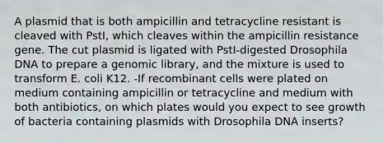 A plasmid that is both ampicillin and tetracycline resistant is cleaved with PstI, which cleaves within the ampicillin resistance gene. The cut plasmid is ligated with PstI-digested Drosophila DNA to prepare a genomic library, and the mixture is used to transform E. coli K12. -If recombinant cells were plated on medium containing ampicillin or tetracycline and medium with both antibiotics, on which plates would you expect to see growth of bacteria containing plasmids with Drosophila DNA inserts?