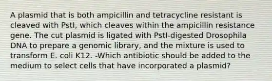 A plasmid that is both ampicillin and tetracycline resistant is cleaved with PstI, which cleaves within the ampicillin resistance gene. The cut plasmid is ligated with PstI-digested Drosophila DNA to prepare a genomic library, and the mixture is used to transform E. coli K12. -Which antibiotic should be added to the medium to select cells that have incorporated a plasmid?