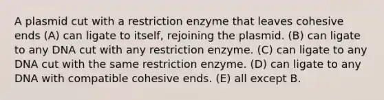 A plasmid cut with a restriction enzyme that leaves cohesive ends (A) can ligate to itself, rejoining the plasmid. (B) can ligate to any DNA cut with any restriction enzyme. (C) can ligate to any DNA cut with the same restriction enzyme. (D) can ligate to any DNA with compatible cohesive ends. (E) all except B.