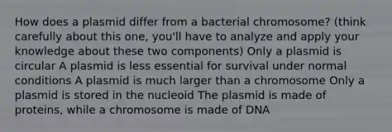 How does a plasmid differ from a bacterial chromosome? (think carefully about this one, you'll have to analyze and apply your knowledge about these two components) Only a plasmid is circular A plasmid is less essential for survival under normal conditions A plasmid is much larger than a chromosome Only a plasmid is stored in the nucleoid The plasmid is made of proteins, while a chromosome is made of DNA