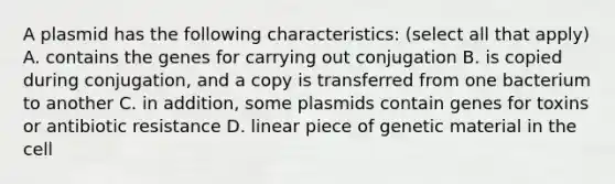 A plasmid has the following characteristics: (select all that apply) A. contains the genes for carrying out conjugation B. is copied during conjugation, and a copy is transferred from one bacterium to another C. in addition, some plasmids contain genes for toxins or antibiotic resistance D. linear piece of genetic material in the cell