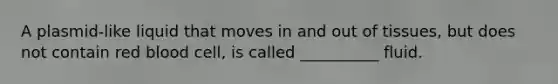 A plasmid-like liquid that moves in and out of tissues, but does not contain red blood cell, is called __________ fluid.