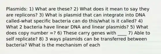 Plasmids: 1) What are these? 2) What does it mean to say they are replicons? 3) What is plasmid that can integrate into DNA called-what specific bacteria can do this/what is it called? 4) What 2 bacteria have linear DNA and linear plasmids? 5) What does copy number =? 6) These carry genes with ____ 7) Able to self replicate? 8) 3 ways plasmids can be transferred between bacteria? What is the mechanism of each