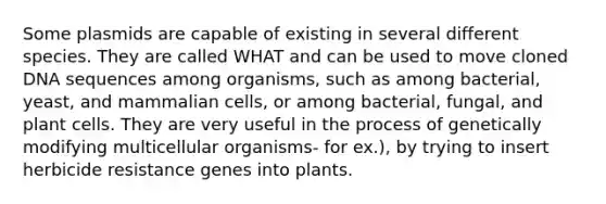 Some plasmids are capable of existing in several different species. They are called WHAT and can be used to move cloned DNA sequences among organisms, such as among bacterial, yeast, and mammalian cells, or among bacterial, fungal, and plant cells. They are very useful in the process of genetically modifying multicellular organisms- for ex.), by trying to insert herbicide resistance genes into plants.