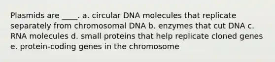 Plasmids are ____.​ a. ​circular DNA molecules that replicate separately from chromosomal DNA b. ​enzymes that cut DNA c. ​RNA molecules ​d. small proteins that help replicate cloned genes e. ​protein-coding genes in the chromosome