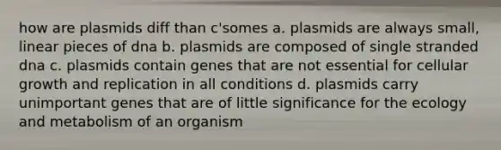 how are plasmids diff than c'somes a. plasmids are always small, linear pieces of dna b. plasmids are composed of single stranded dna c. plasmids contain genes that are not essential for cellular growth and replication in all conditions d. plasmids carry unimportant genes that are of little significance for the ecology and metabolism of an organism