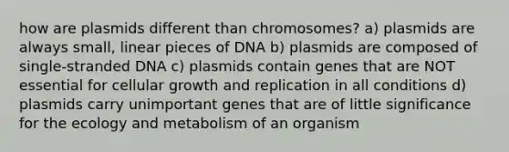 how are plasmids different than chromosomes? a) plasmids are always small, linear pieces of DNA b) plasmids are composed of single-stranded DNA c) plasmids contain genes that are NOT essential for cellular growth and replication in all conditions d) plasmids carry unimportant genes that are of little significance for the ecology and metabolism of an organism