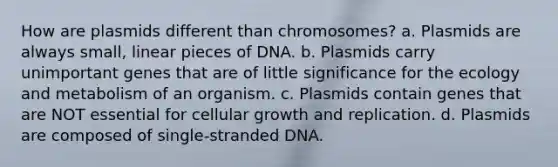 How are plasmids different than chromosomes? a. Plasmids are always small, linear pieces of DNA. b. Plasmids carry unimportant genes that are of little significance for the ecology and metabolism of an organism. c. Plasmids contain genes that are NOT essential for cellular growth and replication. d. Plasmids are composed of single-stranded DNA.