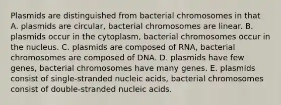 Plasmids are distinguished from bacterial chromosomes in that A. plasmids are circular, bacterial chromosomes are linear. B. plasmids occur in the cytoplasm, bacterial chromosomes occur in the nucleus. C. plasmids are composed of RNA, bacterial chromosomes are composed of DNA. D. plasmids have few genes, bacterial chromosomes have many genes. E. plasmids consist of single-stranded nucleic acids, bacterial chromosomes consist of double-stranded nucleic acids.