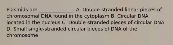 Plasmids are ______________. A. Double-stranded linear pieces of chromosomal DNA found in the cytoplasm B. Circular DNA located in the nucleus C. Double-stranded pieces of circular DNA D. Small single-stranded circular pieces of DNA of the chromosome