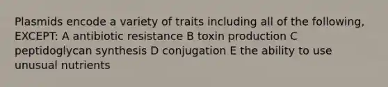 Plasmids encode a variety of traits including all of the following, EXCEPT: A antibiotic resistance B toxin production C peptidoglycan synthesis D conjugation E the ability to use unusual nutrients