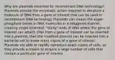 Why are plasmids essential for recombinant DNA technology? Plasmids provide the enzymatic action required to denature a molecule of DNA from a gene of interest that can be used in recombinant DNA technology. Plasmids can cleave the sugar-phosphate bonds in DNA molecules in a staggered manner, creating single‑stranded, "sticky" ends of DNA where the gene of interest can attach. DNA from a gene of interest can be inserted into a plasmid, then the modified plasmid can be inserted into a bacterial cell to make many copies of a gene of interest. Plasmids are able to rapidly reproduce exact copies of cells, so they provide a means to acquire a large number of cells that contain a particular gene of interest.