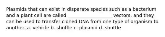 Plasmids that can exist in disparate species such as a bacterium and a plant cell are called ___________________ vectors, and they can be used to transfer cloned DNA from one type of organism to another. a. vehicle b. shuffle c. plasmid d. shuttle