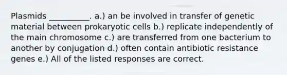 Plasmids __________. a.) an be involved in transfer of genetic material between prokaryotic cells b.) replicate independently of the main chromosome c.) are transferred from one bacterium to another by conjugation d.) often contain antibiotic resistance genes e.) All of the listed responses are correct.