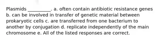 Plasmids __________. a. often contain antibiotic resistance genes b. can be involved in transfer of genetic material between prokaryotic cells c. are transferred from one bacterium to another by conjugation d. replicate independently of the main chromosome e. All of the listed responses are correct.