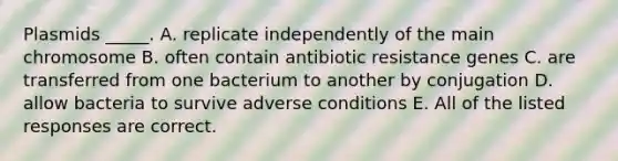 Plasmids _____. A. replicate independently of the main chromosome B. often contain antibiotic resistance genes C. are transferred from one bacterium to another by conjugation D. allow bacteria to survive adverse conditions E. All of the listed responses are correct.