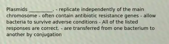 Plasmids __________. - replicate independently of the main chromosome - often contain antibiotic resistance genes - allow bacteria to survive adverse conditions - All of the listed responses are correct. - are transferred from one bacterium to another by conjugation