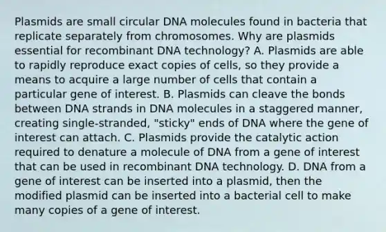 Plasmids are small circular DNA molecules found in bacteria that replicate separately from chromosomes. Why are plasmids essential for recombinant DNA technology? A. Plasmids are able to rapidly reproduce exact copies of cells, so they provide a means to acquire a large number of cells that contain a particular gene of interest. B. Plasmids can cleave the bonds between DNA strands in DNA molecules in a staggered manner, creating single‑stranded, "sticky" ends of DNA where the gene of interest can attach. C. Plasmids provide the catalytic action required to denature a molecule of DNA from a gene of interest that can be used in recombinant DNA technology. D. DNA from a gene of interest can be inserted into a plasmid, then the modified plasmid can be inserted into a bacterial cell to make many copies of a gene of interest.