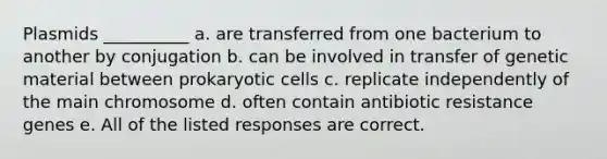 Plasmids __________ a. are transferred from one bacterium to another by conjugation b. can be involved in transfer of genetic material between prokaryotic cells c. replicate independently of the main chromosome d. often contain antibiotic resistance genes e. All of the listed responses are correct.