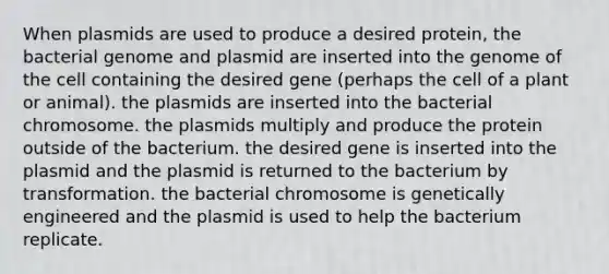 When plasmids are used to produce a desired protein, the bacterial genome and plasmid are inserted into the genome of the cell containing the desired gene (perhaps the cell of a plant or animal). the plasmids are inserted into the bacterial chromosome. the plasmids multiply and produce the protein outside of the bacterium. the desired gene is inserted into the plasmid and the plasmid is returned to the bacterium by transformation. the bacterial chromosome is genetically engineered and the plasmid is used to help the bacterium replicate.