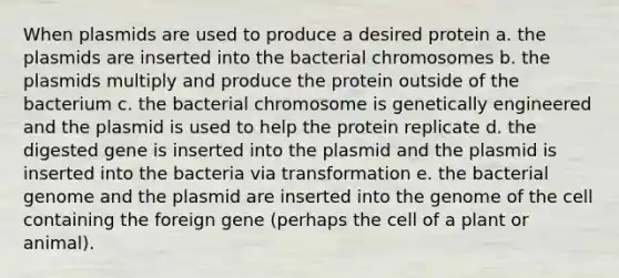 When plasmids are used to produce a desired protein a. the plasmids are inserted into the bacterial chromosomes b. the plasmids multiply and produce the protein outside of the bacterium c. the bacterial chromosome is genetically engineered and the plasmid is used to help the protein replicate d. the digested gene is inserted into the plasmid and the plasmid is inserted into the bacteria via transformation e. the bacterial genome and the plasmid are inserted into the genome of the cell containing the foreign gene (perhaps the cell of a plant or animal).