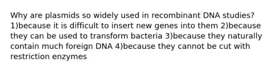 Why are plasmids so widely used in recombinant DNA studies? 1)because it is difficult to insert new genes into them 2)because they can be used to transform bacteria 3)because they naturally contain much foreign DNA 4)because they cannot be cut with restriction enzymes