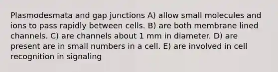 Plasmodesmata and gap junctions A) allow small molecules and ions to pass rapidly between cells. B) are both membrane lined channels. C) are channels about 1 mm in diameter. D) are present are in small numbers in a cell. E) are involved in cell recognition in signaling