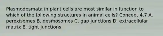 Plasmodesmata in plant cells are most similar in function to which of the following structures in animal cells? Concept 4.7 A. peroxisomes B. desmosomes C. gap junctions D. extracellular matrix E. tight junctions