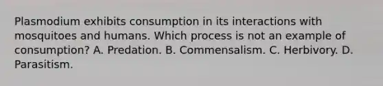 Plasmodium exhibits consumption in its interactions with mosquitoes and humans. Which process is not an example of consumption? A. Predation. B. Commensalism. C. Herbivory. D. Parasitism.