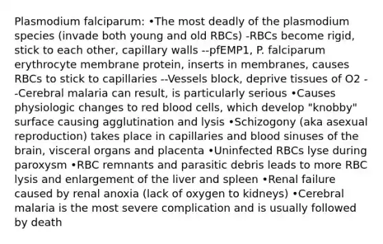 Plasmodium falciparum: •The most deadly of the plasmodium species (invade both young and old RBCs) -RBCs become rigid, stick to each other, capillary walls --pfEMP1, P. falciparum erythrocyte membrane protein, inserts in membranes, causes RBCs to stick to capillaries --Vessels block, deprive tissues of O2 --Cerebral malaria can result, is particularly serious •Causes physiologic changes to red blood cells, which develop "knobby" surface causing agglutination and lysis •Schizogony (aka asexual reproduction) takes place in capillaries and blood sinuses of the brain, visceral organs and placenta •Uninfected RBCs lyse during paroxysm •RBC remnants and parasitic debris leads to more RBC lysis and enlargement of the liver and spleen •Renal failure caused by renal anoxia (lack of oxygen to kidneys) •Cerebral malaria is the most severe complication and is usually followed by death