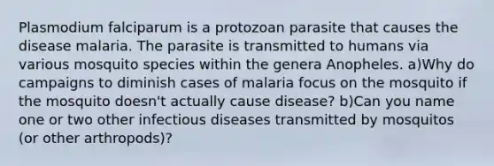 Plasmodium falciparum is a protozoan parasite that causes the disease malaria. The parasite is transmitted to humans via various mosquito species within the genera Anopheles. a)Why do campaigns to diminish cases of malaria focus on the mosquito if the mosquito doesn't actually cause disease? b)Can you name one or two other infectious diseases transmitted by mosquitos (or other arthropods)?