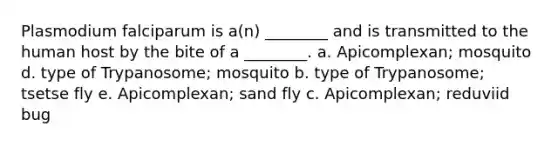 Plasmodium falciparum is a(n) ________ and is transmitted to the human host by the bite of a ________. a. Apicomplexan; mosquito d. type of Trypanosome; mosquito b. type of Trypanosome; tsetse fly e. Apicomplexan; sand fly c. Apicomplexan; reduviid bug