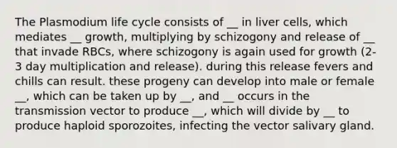 The Plasmodium life cycle consists of __ in liver cells, which mediates __ growth, multiplying by schizogony and release of __ that invade RBCs, where schizogony is again used for growth (2-3 day multiplication and release). during this release fevers and chills can result. these progeny can develop into male or female __, which can be taken up by __, and __ occurs in the transmission vector to produce __, which will divide by __ to produce haploid sporozoites, infecting the vector salivary gland.